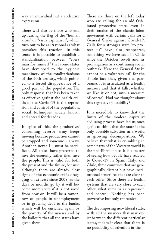 44 HOTERS HETERS HBTERS HETERS HETERS HETERS HETERS HETERS HETERS HETERS HETERS HETERS HETERS HETERS HETERS HETERS HETERS HETERS HETERS

way an individual but a collective
expression,

There will also be those who end
up raising the flag of the “human
virus” or “virus capitalism”, which
‘turn out to be as irrational as what
provokes this reaction, In this
sense, it is possible to establish a
standardization between “every
man for himself” that some states
have developed to the hygienic
machinery of the totalitarianisms
of the 20th century, which point-
ed to a forced disappearance of a
good part of the population. The
only response that has been taken
as effective against the health cri-
sis of the Covid-19 is the repres-
sion and control of the population,
social techniques widely known
and spread for decades.

  

In spite of this, the productive/
consuming reserve army keeps
moving because production cannot
be stopped and someone ~ always
Another, never I - must be sacri~
ficed. All states have preferred to
save the economy rather than save
the people. This is valid for both
the present and the future, because
although there are already clear
signs of the economic crisis drag-
ging on at least since 2008, as the
days or months go by it will be~
come more acute if it is not saved
from now on. It will be a tomor-
row of people in unemployment
or in growing debt to the banks,
which will be enriched again by
the poverty of the masses and by
the bailouts that all the states have
given them,

 

‘There are those on the left today
who are calling for an old-fash-
ioned protective state, even in
their tactics of the classic labor
movement with certain calls for a
General Strike against Covid-19.
Calls for a stronger state “to pro-
tect us” have also. reappeared,
something we have seen in Chile
since the October revolt and its
prolongation as a continuing social
outbreak, Here the General Strike
cannot be a voluntary call for the
simple fact that, given the pan-
‘rama, it is articulated as a health
measure and that it falls, whether
we like it or not, into a measure
of control. Had we thought about
this regressive possibility?

It is incredible to know that the
limits of the modern capitalist
civilizing process have led us once
again to think that the state is the
only possible salvation in a world
in growing decomposition. We
believe that what is crumbling in
some parts of the Western world is
the neo-liberal state. It is a matter
of seeing how people have reacted
to Covid-19 in Spain, Italy, and
Chile, three countries that are geo-
graphically distant but have insti-
tutional structures that are close to
each other. Since there are health
systems that are very close to each
other, what remains is repression
and control. Nothing has been
preventive but only repressive.

 

 

‘The decomposing neo-liberal state,
with all the nuances that may ex-
ist between the different particular
states, makes it clear that there is
no possibility of salvation in the

 
